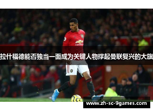 拉什福德能否独当一面成为关键人物撑起曼联复兴的大旗 拉什福德能否独当一面成为关键人物撑起曼联复兴的大旗