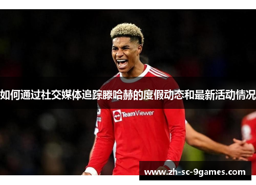 如何通过社交媒体追踪滕哈赫的度假动态和最新活动情况 如何通过社交媒体追踪滕哈赫的度假动态和最新活动情况