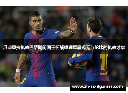 瓜迪奥拉执教巴萨期间国王杯战绩辉煌展现无与伦比的执教才华 瓜迪奥拉执教巴萨期间国王杯战绩辉煌展现无与伦比的执教才华