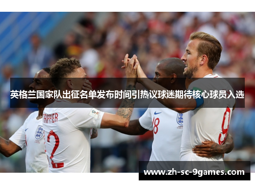 英格兰国家队出征名单发布时间引热议球迷期待核心球员入选 英格兰国家队出征名单发布时间引热议球迷期待核心球员入选